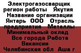 Электрогазосварщик(регион работы - Якутия) › Название организации ­ Янтарь, ООО › Отрасль предприятия ­ Металлы › Минимальный оклад ­ 1 - Все города Работа » Вакансии   . Челябинская обл.,Аша г.